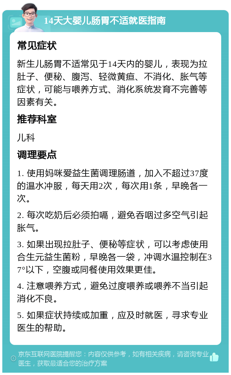 14天大婴儿肠胃不适就医指南 常见症状 新生儿肠胃不适常见于14天内的婴儿，表现为拉肚子、便秘、腹泻、轻微黄疸、不消化、胀气等症状，可能与喂养方式、消化系统发育不完善等因素有关。 推荐科室 儿科 调理要点 1. 使用妈咪爱益生菌调理肠道，加入不超过37度的温水冲服，每天用2次，每次用1条，早晚各一次。 2. 每次吃奶后必须拍嗝，避免吞咽过多空气引起胀气。 3. 如果出现拉肚子、便秘等症状，可以考虑使用合生元益生菌粉，早晚各一袋，冲调水温控制在37°以下，空腹或同餐使用效果更佳。 4. 注意喂养方式，避免过度喂养或喂养不当引起消化不良。 5. 如果症状持续或加重，应及时就医，寻求专业医生的帮助。