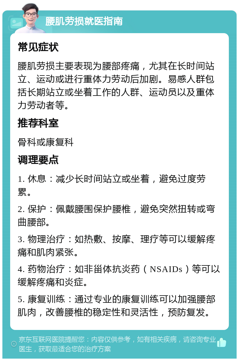 腰肌劳损就医指南 常见症状 腰肌劳损主要表现为腰部疼痛，尤其在长时间站立、运动或进行重体力劳动后加剧。易感人群包括长期站立或坐着工作的人群、运动员以及重体力劳动者等。 推荐科室 骨科或康复科 调理要点 1. 休息：减少长时间站立或坐着，避免过度劳累。 2. 保护：佩戴腰围保护腰椎，避免突然扭转或弯曲腰部。 3. 物理治疗：如热敷、按摩、理疗等可以缓解疼痛和肌肉紧张。 4. 药物治疗：如非甾体抗炎药（NSAIDs）等可以缓解疼痛和炎症。 5. 康复训练：通过专业的康复训练可以加强腰部肌肉，改善腰椎的稳定性和灵活性，预防复发。