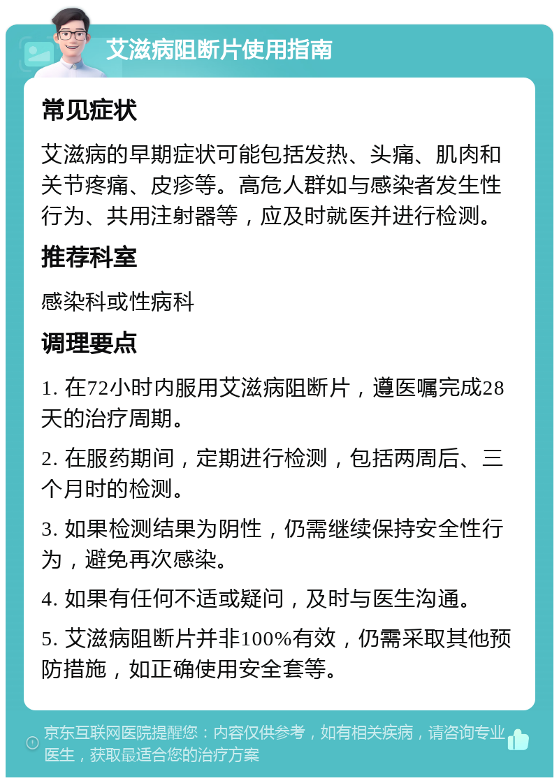 艾滋病阻断片使用指南 常见症状 艾滋病的早期症状可能包括发热、头痛、肌肉和关节疼痛、皮疹等。高危人群如与感染者发生性行为、共用注射器等，应及时就医并进行检测。 推荐科室 感染科或性病科 调理要点 1. 在72小时内服用艾滋病阻断片，遵医嘱完成28天的治疗周期。 2. 在服药期间，定期进行检测，包括两周后、三个月时的检测。 3. 如果检测结果为阴性，仍需继续保持安全性行为，避免再次感染。 4. 如果有任何不适或疑问，及时与医生沟通。 5. 艾滋病阻断片并非100%有效，仍需采取其他预防措施，如正确使用安全套等。