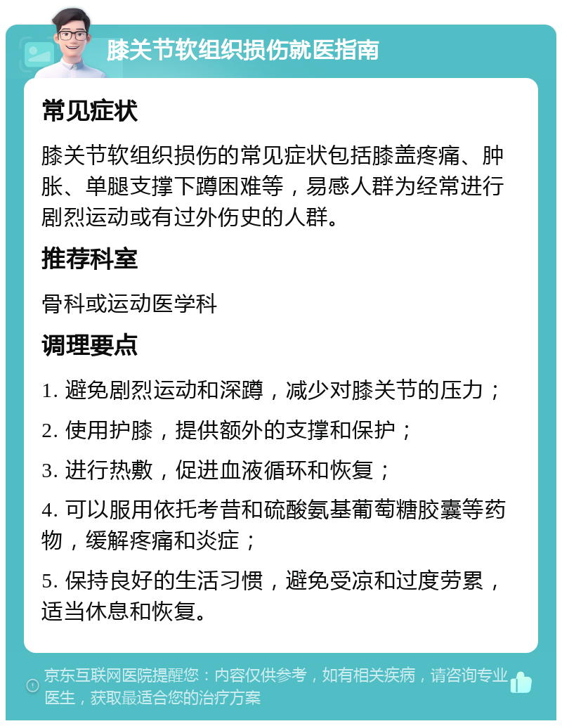 膝关节软组织损伤就医指南 常见症状 膝关节软组织损伤的常见症状包括膝盖疼痛、肿胀、单腿支撑下蹲困难等，易感人群为经常进行剧烈运动或有过外伤史的人群。 推荐科室 骨科或运动医学科 调理要点 1. 避免剧烈运动和深蹲，减少对膝关节的压力； 2. 使用护膝，提供额外的支撑和保护； 3. 进行热敷，促进血液循环和恢复； 4. 可以服用依托考昔和硫酸氨基葡萄糖胶囊等药物，缓解疼痛和炎症； 5. 保持良好的生活习惯，避免受凉和过度劳累，适当休息和恢复。