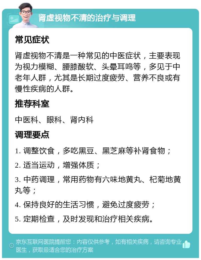 肾虚视物不清的治疗与调理 常见症状 肾虚视物不清是一种常见的中医症状，主要表现为视力模糊、腰膝酸软、头晕耳鸣等，多见于中老年人群，尤其是长期过度疲劳、营养不良或有慢性疾病的人群。 推荐科室 中医科、眼科、肾内科 调理要点 1. 调整饮食，多吃黑豆、黑芝麻等补肾食物； 2. 适当运动，增强体质； 3. 中药调理，常用药物有六味地黄丸、杞菊地黄丸等； 4. 保持良好的生活习惯，避免过度疲劳； 5. 定期检查，及时发现和治疗相关疾病。