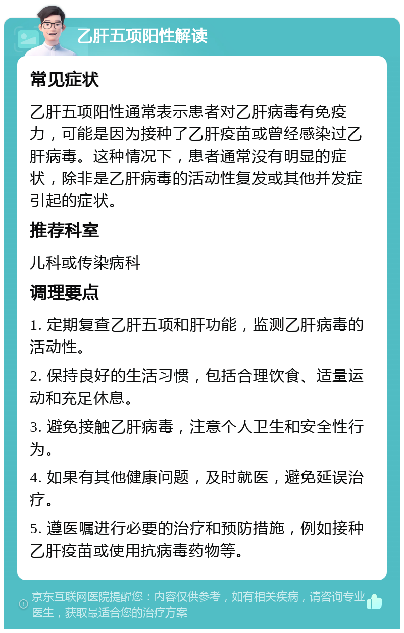 乙肝五项阳性解读 常见症状 乙肝五项阳性通常表示患者对乙肝病毒有免疫力，可能是因为接种了乙肝疫苗或曾经感染过乙肝病毒。这种情况下，患者通常没有明显的症状，除非是乙肝病毒的活动性复发或其他并发症引起的症状。 推荐科室 儿科或传染病科 调理要点 1. 定期复查乙肝五项和肝功能，监测乙肝病毒的活动性。 2. 保持良好的生活习惯，包括合理饮食、适量运动和充足休息。 3. 避免接触乙肝病毒，注意个人卫生和安全性行为。 4. 如果有其他健康问题，及时就医，避免延误治疗。 5. 遵医嘱进行必要的治疗和预防措施，例如接种乙肝疫苗或使用抗病毒药物等。