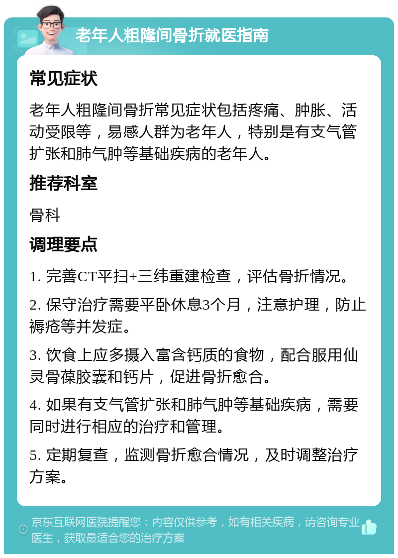 老年人粗隆间骨折就医指南 常见症状 老年人粗隆间骨折常见症状包括疼痛、肿胀、活动受限等，易感人群为老年人，特别是有支气管扩张和肺气肿等基础疾病的老年人。 推荐科室 骨科 调理要点 1. 完善CT平扫+三纬重建检查，评估骨折情况。 2. 保守治疗需要平卧休息3个月，注意护理，防止褥疮等并发症。 3. 饮食上应多摄入富含钙质的食物，配合服用仙灵骨葆胶囊和钙片，促进骨折愈合。 4. 如果有支气管扩张和肺气肿等基础疾病，需要同时进行相应的治疗和管理。 5. 定期复查，监测骨折愈合情况，及时调整治疗方案。