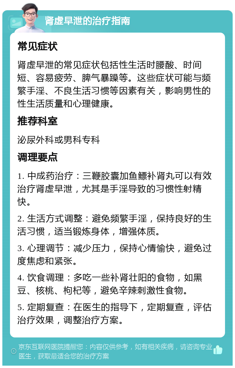 肾虚早泄的治疗指南 常见症状 肾虚早泄的常见症状包括性生活时腰酸、时间短、容易疲劳、脾气暴躁等。这些症状可能与频繁手淫、不良生活习惯等因素有关，影响男性的性生活质量和心理健康。 推荐科室 泌尿外科或男科专科 调理要点 1. 中成药治疗：三鞭胶囊加鱼鳔补肾丸可以有效治疗肾虚早泄，尤其是手淫导致的习惯性射精快。 2. 生活方式调整：避免频繁手淫，保持良好的生活习惯，适当锻炼身体，增强体质。 3. 心理调节：减少压力，保持心情愉快，避免过度焦虑和紧张。 4. 饮食调理：多吃一些补肾壮阳的食物，如黑豆、核桃、枸杞等，避免辛辣刺激性食物。 5. 定期复查：在医生的指导下，定期复查，评估治疗效果，调整治疗方案。