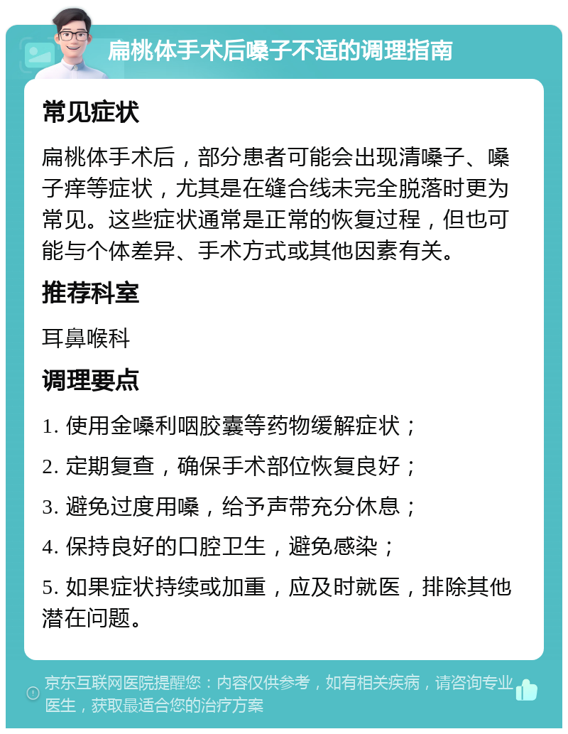 扁桃体手术后嗓子不适的调理指南 常见症状 扁桃体手术后，部分患者可能会出现清嗓子、嗓子痒等症状，尤其是在缝合线未完全脱落时更为常见。这些症状通常是正常的恢复过程，但也可能与个体差异、手术方式或其他因素有关。 推荐科室 耳鼻喉科 调理要点 1. 使用金嗓利咽胶囊等药物缓解症状； 2. 定期复查，确保手术部位恢复良好； 3. 避免过度用嗓，给予声带充分休息； 4. 保持良好的口腔卫生，避免感染； 5. 如果症状持续或加重，应及时就医，排除其他潜在问题。