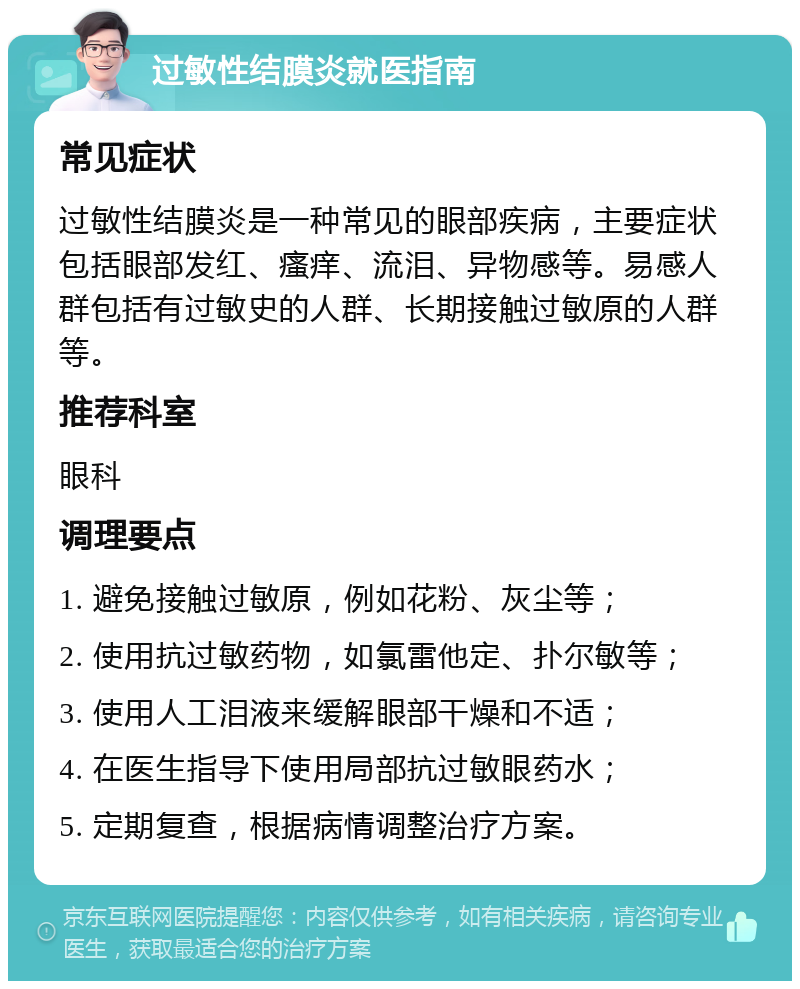 过敏性结膜炎就医指南 常见症状 过敏性结膜炎是一种常见的眼部疾病，主要症状包括眼部发红、瘙痒、流泪、异物感等。易感人群包括有过敏史的人群、长期接触过敏原的人群等。 推荐科室 眼科 调理要点 1. 避免接触过敏原，例如花粉、灰尘等； 2. 使用抗过敏药物，如氯雷他定、扑尔敏等； 3. 使用人工泪液来缓解眼部干燥和不适； 4. 在医生指导下使用局部抗过敏眼药水； 5. 定期复查，根据病情调整治疗方案。