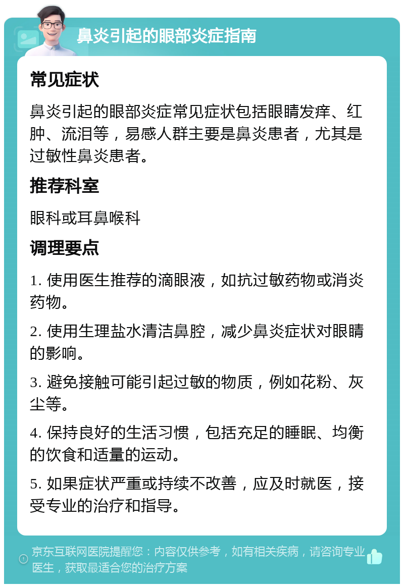 鼻炎引起的眼部炎症指南 常见症状 鼻炎引起的眼部炎症常见症状包括眼睛发痒、红肿、流泪等，易感人群主要是鼻炎患者，尤其是过敏性鼻炎患者。 推荐科室 眼科或耳鼻喉科 调理要点 1. 使用医生推荐的滴眼液，如抗过敏药物或消炎药物。 2. 使用生理盐水清洁鼻腔，减少鼻炎症状对眼睛的影响。 3. 避免接触可能引起过敏的物质，例如花粉、灰尘等。 4. 保持良好的生活习惯，包括充足的睡眠、均衡的饮食和适量的运动。 5. 如果症状严重或持续不改善，应及时就医，接受专业的治疗和指导。