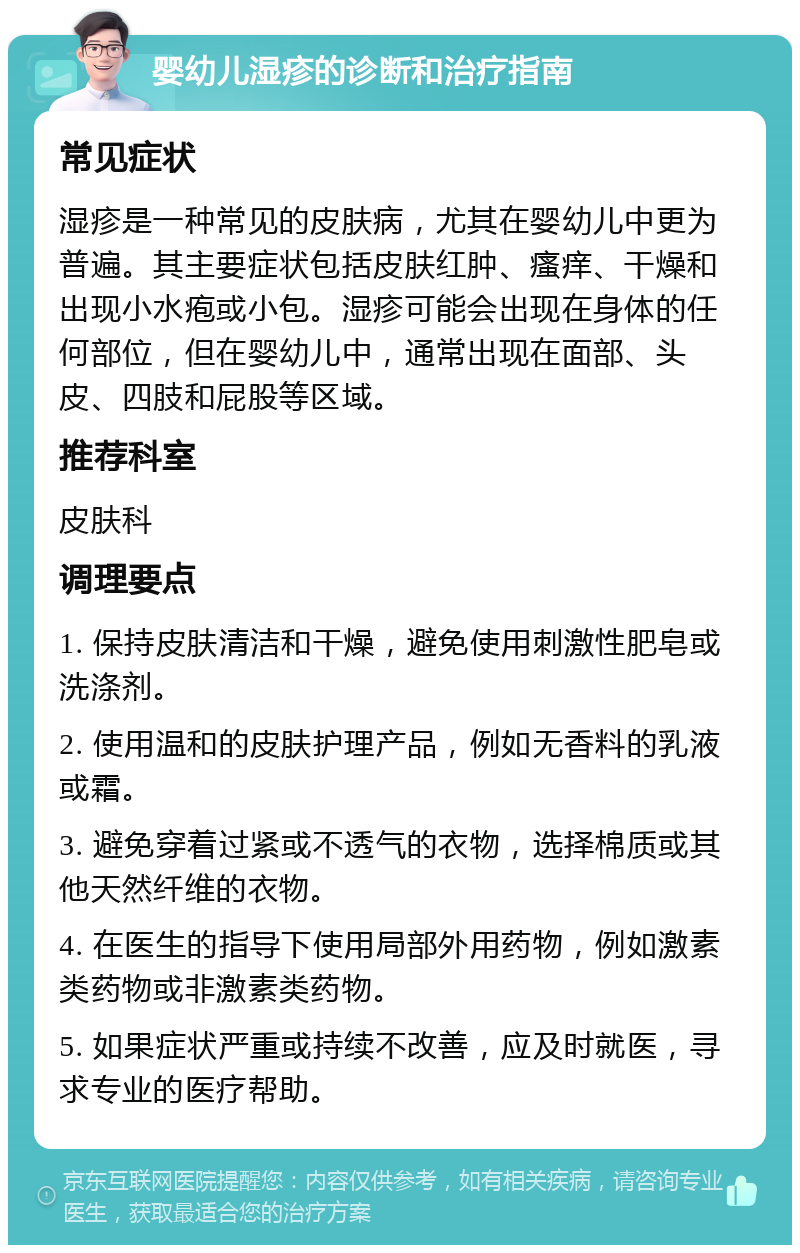 婴幼儿湿疹的诊断和治疗指南 常见症状 湿疹是一种常见的皮肤病，尤其在婴幼儿中更为普遍。其主要症状包括皮肤红肿、瘙痒、干燥和出现小水疱或小包。湿疹可能会出现在身体的任何部位，但在婴幼儿中，通常出现在面部、头皮、四肢和屁股等区域。 推荐科室 皮肤科 调理要点 1. 保持皮肤清洁和干燥，避免使用刺激性肥皂或洗涤剂。 2. 使用温和的皮肤护理产品，例如无香料的乳液或霜。 3. 避免穿着过紧或不透气的衣物，选择棉质或其他天然纤维的衣物。 4. 在医生的指导下使用局部外用药物，例如激素类药物或非激素类药物。 5. 如果症状严重或持续不改善，应及时就医，寻求专业的医疗帮助。