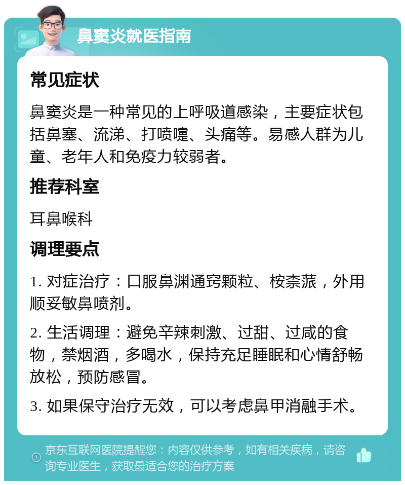 鼻窦炎就医指南 常见症状 鼻窦炎是一种常见的上呼吸道感染，主要症状包括鼻塞、流涕、打喷嚏、头痛等。易感人群为儿童、老年人和免疫力较弱者。 推荐科室 耳鼻喉科 调理要点 1. 对症治疗：口服鼻渊通窍颗粒、桉柰蒎，外用顺妥敏鼻喷剂。 2. 生活调理：避免辛辣刺激、过甜、过咸的食物，禁烟酒，多喝水，保持充足睡眠和心情舒畅放松，预防感冒。 3. 如果保守治疗无效，可以考虑鼻甲消融手术。