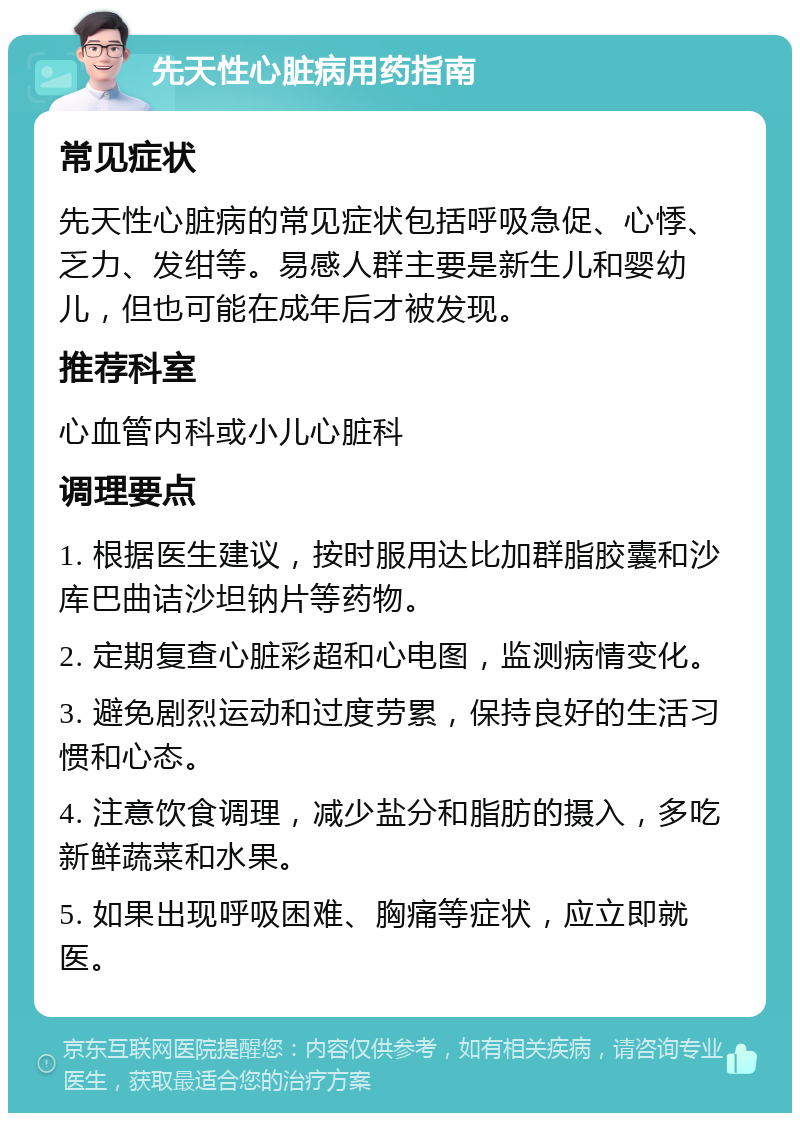 先天性心脏病用药指南 常见症状 先天性心脏病的常见症状包括呼吸急促、心悸、乏力、发绀等。易感人群主要是新生儿和婴幼儿，但也可能在成年后才被发现。 推荐科室 心血管内科或小儿心脏科 调理要点 1. 根据医生建议，按时服用达比加群脂胶囊和沙库巴曲诘沙坦钠片等药物。 2. 定期复查心脏彩超和心电图，监测病情变化。 3. 避免剧烈运动和过度劳累，保持良好的生活习惯和心态。 4. 注意饮食调理，减少盐分和脂肪的摄入，多吃新鲜蔬菜和水果。 5. 如果出现呼吸困难、胸痛等症状，应立即就医。