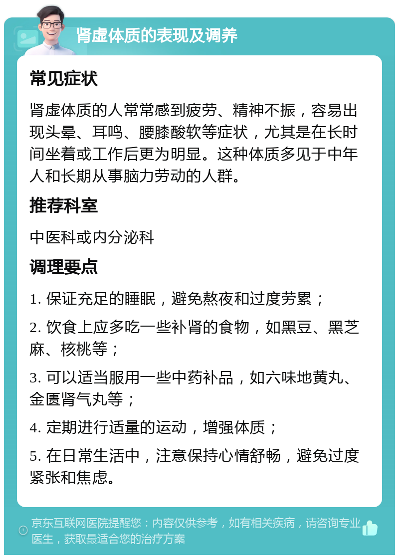 肾虚体质的表现及调养 常见症状 肾虚体质的人常常感到疲劳、精神不振，容易出现头晕、耳鸣、腰膝酸软等症状，尤其是在长时间坐着或工作后更为明显。这种体质多见于中年人和长期从事脑力劳动的人群。 推荐科室 中医科或内分泌科 调理要点 1. 保证充足的睡眠，避免熬夜和过度劳累； 2. 饮食上应多吃一些补肾的食物，如黑豆、黑芝麻、核桃等； 3. 可以适当服用一些中药补品，如六味地黄丸、金匮肾气丸等； 4. 定期进行适量的运动，增强体质； 5. 在日常生活中，注意保持心情舒畅，避免过度紧张和焦虑。