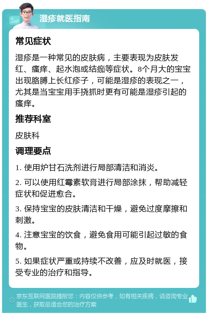 湿疹就医指南 常见症状 湿疹是一种常见的皮肤病，主要表现为皮肤发红、瘙痒、起水泡或结痂等症状。8个月大的宝宝出现胳膊上长红疹子，可能是湿疹的表现之一，尤其是当宝宝用手挠抓时更有可能是湿疹引起的瘙痒。 推荐科室 皮肤科 调理要点 1. 使用炉甘石洗剂进行局部清洁和消炎。 2. 可以使用红霉素软膏进行局部涂抹，帮助减轻症状和促进愈合。 3. 保持宝宝的皮肤清洁和干燥，避免过度摩擦和刺激。 4. 注意宝宝的饮食，避免食用可能引起过敏的食物。 5. 如果症状严重或持续不改善，应及时就医，接受专业的治疗和指导。