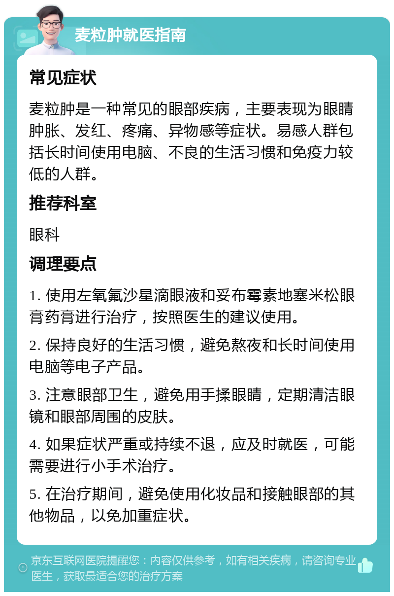 麦粒肿就医指南 常见症状 麦粒肿是一种常见的眼部疾病，主要表现为眼睛肿胀、发红、疼痛、异物感等症状。易感人群包括长时间使用电脑、不良的生活习惯和免疫力较低的人群。 推荐科室 眼科 调理要点 1. 使用左氧氟沙星滴眼液和妥布霉素地塞米松眼膏药膏进行治疗，按照医生的建议使用。 2. 保持良好的生活习惯，避免熬夜和长时间使用电脑等电子产品。 3. 注意眼部卫生，避免用手揉眼睛，定期清洁眼镜和眼部周围的皮肤。 4. 如果症状严重或持续不退，应及时就医，可能需要进行小手术治疗。 5. 在治疗期间，避免使用化妆品和接触眼部的其他物品，以免加重症状。