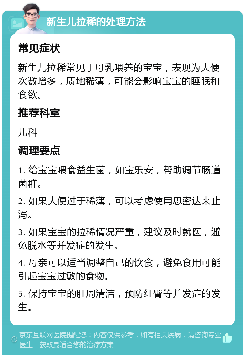 新生儿拉稀的处理方法 常见症状 新生儿拉稀常见于母乳喂养的宝宝，表现为大便次数增多，质地稀薄，可能会影响宝宝的睡眠和食欲。 推荐科室 儿科 调理要点 1. 给宝宝喂食益生菌，如宝乐安，帮助调节肠道菌群。 2. 如果大便过于稀薄，可以考虑使用思密达来止泻。 3. 如果宝宝的拉稀情况严重，建议及时就医，避免脱水等并发症的发生。 4. 母亲可以适当调整自己的饮食，避免食用可能引起宝宝过敏的食物。 5. 保持宝宝的肛周清洁，预防红臀等并发症的发生。