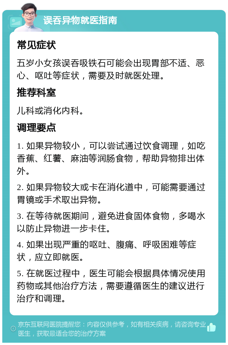 误吞异物就医指南 常见症状 五岁小女孩误吞吸铁石可能会出现胃部不适、恶心、呕吐等症状，需要及时就医处理。 推荐科室 儿科或消化内科。 调理要点 1. 如果异物较小，可以尝试通过饮食调理，如吃香蕉、红薯、麻油等润肠食物，帮助异物排出体外。 2. 如果异物较大或卡在消化道中，可能需要通过胃镜或手术取出异物。 3. 在等待就医期间，避免进食固体食物，多喝水以防止异物进一步卡住。 4. 如果出现严重的呕吐、腹痛、呼吸困难等症状，应立即就医。 5. 在就医过程中，医生可能会根据具体情况使用药物或其他治疗方法，需要遵循医生的建议进行治疗和调理。