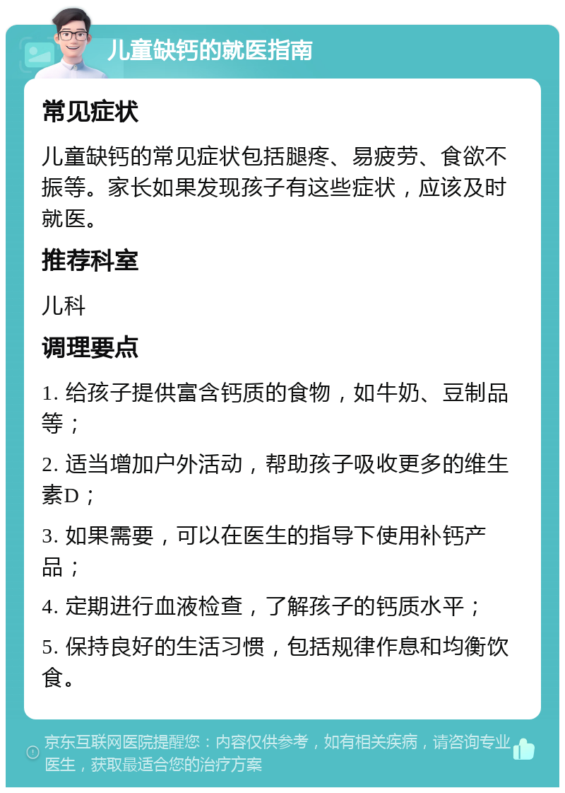 儿童缺钙的就医指南 常见症状 儿童缺钙的常见症状包括腿疼、易疲劳、食欲不振等。家长如果发现孩子有这些症状，应该及时就医。 推荐科室 儿科 调理要点 1. 给孩子提供富含钙质的食物，如牛奶、豆制品等； 2. 适当增加户外活动，帮助孩子吸收更多的维生素D； 3. 如果需要，可以在医生的指导下使用补钙产品； 4. 定期进行血液检查，了解孩子的钙质水平； 5. 保持良好的生活习惯，包括规律作息和均衡饮食。