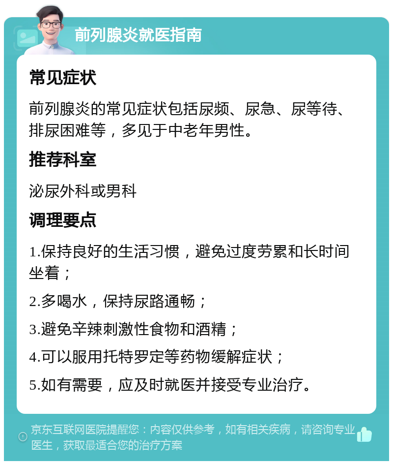 前列腺炎就医指南 常见症状 前列腺炎的常见症状包括尿频、尿急、尿等待、排尿困难等，多见于中老年男性。 推荐科室 泌尿外科或男科 调理要点 1.保持良好的生活习惯，避免过度劳累和长时间坐着； 2.多喝水，保持尿路通畅； 3.避免辛辣刺激性食物和酒精； 4.可以服用托特罗定等药物缓解症状； 5.如有需要，应及时就医并接受专业治疗。