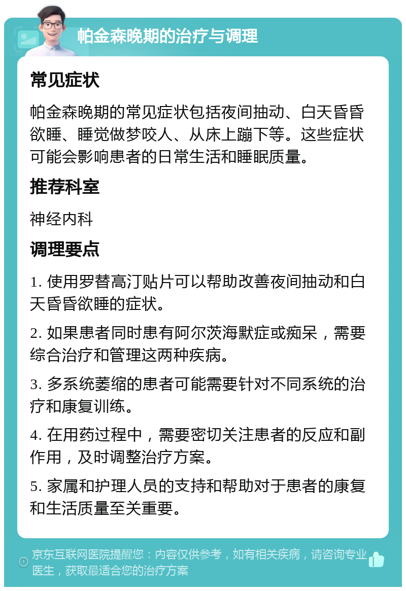 帕金森晚期的治疗与调理 常见症状 帕金森晚期的常见症状包括夜间抽动、白天昏昏欲睡、睡觉做梦咬人、从床上蹦下等。这些症状可能会影响患者的日常生活和睡眠质量。 推荐科室 神经内科 调理要点 1. 使用罗替高汀贴片可以帮助改善夜间抽动和白天昏昏欲睡的症状。 2. 如果患者同时患有阿尔茨海默症或痴呆，需要综合治疗和管理这两种疾病。 3. 多系统萎缩的患者可能需要针对不同系统的治疗和康复训练。 4. 在用药过程中，需要密切关注患者的反应和副作用，及时调整治疗方案。 5. 家属和护理人员的支持和帮助对于患者的康复和生活质量至关重要。