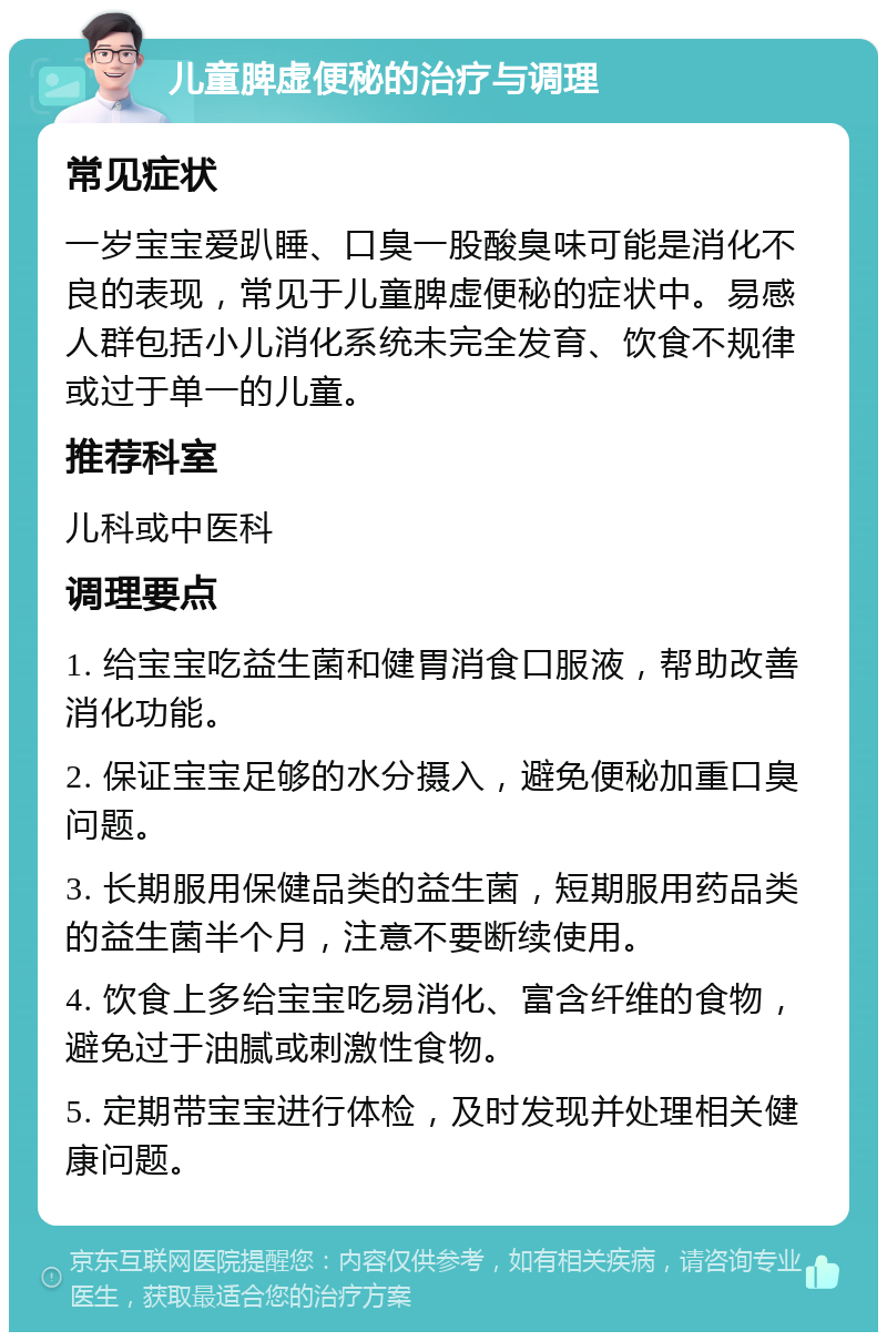 儿童脾虚便秘的治疗与调理 常见症状 一岁宝宝爱趴睡、口臭一股酸臭味可能是消化不良的表现，常见于儿童脾虚便秘的症状中。易感人群包括小儿消化系统未完全发育、饮食不规律或过于单一的儿童。 推荐科室 儿科或中医科 调理要点 1. 给宝宝吃益生菌和健胃消食口服液，帮助改善消化功能。 2. 保证宝宝足够的水分摄入，避免便秘加重口臭问题。 3. 长期服用保健品类的益生菌，短期服用药品类的益生菌半个月，注意不要断续使用。 4. 饮食上多给宝宝吃易消化、富含纤维的食物，避免过于油腻或刺激性食物。 5. 定期带宝宝进行体检，及时发现并处理相关健康问题。