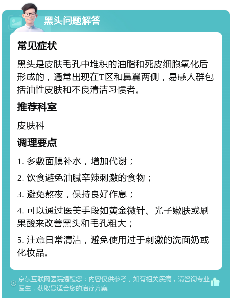 黑头问题解答 常见症状 黑头是皮肤毛孔中堆积的油脂和死皮细胞氧化后形成的，通常出现在T区和鼻翼两侧，易感人群包括油性皮肤和不良清洁习惯者。 推荐科室 皮肤科 调理要点 1. 多敷面膜补水，增加代谢； 2. 饮食避免油腻辛辣刺激的食物； 3. 避免熬夜，保持良好作息； 4. 可以通过医美手段如黄金微针、光子嫩肤或刷果酸来改善黑头和毛孔粗大； 5. 注意日常清洁，避免使用过于刺激的洗面奶或化妆品。