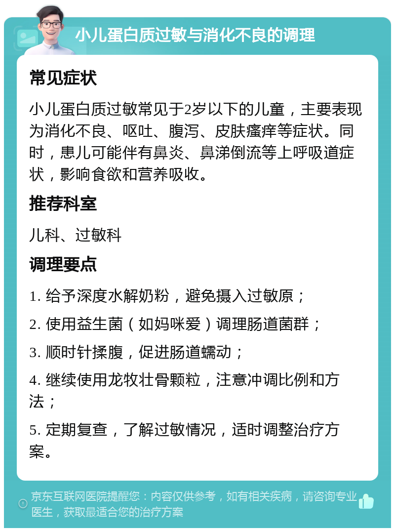 小儿蛋白质过敏与消化不良的调理 常见症状 小儿蛋白质过敏常见于2岁以下的儿童，主要表现为消化不良、呕吐、腹泻、皮肤瘙痒等症状。同时，患儿可能伴有鼻炎、鼻涕倒流等上呼吸道症状，影响食欲和营养吸收。 推荐科室 儿科、过敏科 调理要点 1. 给予深度水解奶粉，避免摄入过敏原； 2. 使用益生菌（如妈咪爱）调理肠道菌群； 3. 顺时针揉腹，促进肠道蠕动； 4. 继续使用龙牧壮骨颗粒，注意冲调比例和方法； 5. 定期复查，了解过敏情况，适时调整治疗方案。