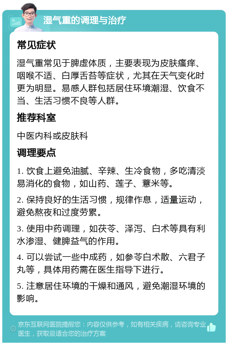 湿气重的调理与治疗 常见症状 湿气重常见于脾虚体质，主要表现为皮肤瘙痒、咽喉不适、白厚舌苔等症状，尤其在天气变化时更为明显。易感人群包括居住环境潮湿、饮食不当、生活习惯不良等人群。 推荐科室 中医内科或皮肤科 调理要点 1. 饮食上避免油腻、辛辣、生冷食物，多吃清淡易消化的食物，如山药、莲子、薏米等。 2. 保持良好的生活习惯，规律作息，适量运动，避免熬夜和过度劳累。 3. 使用中药调理，如茯苓、泽泻、白术等具有利水渗湿、健脾益气的作用。 4. 可以尝试一些中成药，如参苓白术散、六君子丸等，具体用药需在医生指导下进行。 5. 注意居住环境的干燥和通风，避免潮湿环境的影响。