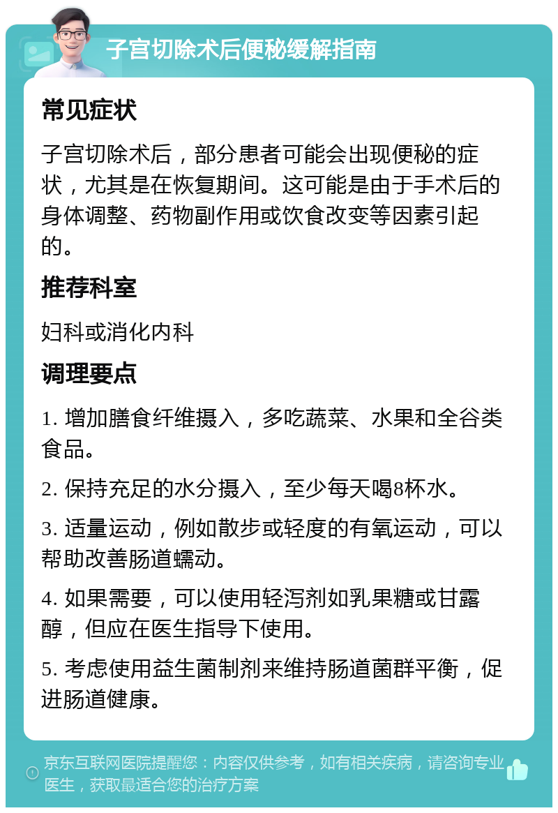 子宫切除术后便秘缓解指南 常见症状 子宫切除术后，部分患者可能会出现便秘的症状，尤其是在恢复期间。这可能是由于手术后的身体调整、药物副作用或饮食改变等因素引起的。 推荐科室 妇科或消化内科 调理要点 1. 增加膳食纤维摄入，多吃蔬菜、水果和全谷类食品。 2. 保持充足的水分摄入，至少每天喝8杯水。 3. 适量运动，例如散步或轻度的有氧运动，可以帮助改善肠道蠕动。 4. 如果需要，可以使用轻泻剂如乳果糖或甘露醇，但应在医生指导下使用。 5. 考虑使用益生菌制剂来维持肠道菌群平衡，促进肠道健康。