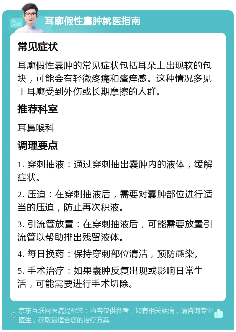 耳廓假性囊肿就医指南 常见症状 耳廓假性囊肿的常见症状包括耳朵上出现软的包块，可能会有轻微疼痛和瘙痒感。这种情况多见于耳廓受到外伤或长期摩擦的人群。 推荐科室 耳鼻喉科 调理要点 1. 穿刺抽液：通过穿刺抽出囊肿内的液体，缓解症状。 2. 压迫：在穿刺抽液后，需要对囊肿部位进行适当的压迫，防止再次积液。 3. 引流管放置：在穿刺抽液后，可能需要放置引流管以帮助排出残留液体。 4. 每日换药：保持穿刺部位清洁，预防感染。 5. 手术治疗：如果囊肿反复出现或影响日常生活，可能需要进行手术切除。