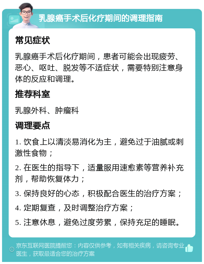 乳腺癌手术后化疗期间的调理指南 常见症状 乳腺癌手术后化疗期间，患者可能会出现疲劳、恶心、呕吐、脱发等不适症状，需要特别注意身体的反应和调理。 推荐科室 乳腺外科、肿瘤科 调理要点 1. 饮食上以清淡易消化为主，避免过于油腻或刺激性食物； 2. 在医生的指导下，适量服用速愈素等营养补充剂，帮助恢复体力； 3. 保持良好的心态，积极配合医生的治疗方案； 4. 定期复查，及时调整治疗方案； 5. 注意休息，避免过度劳累，保持充足的睡眠。