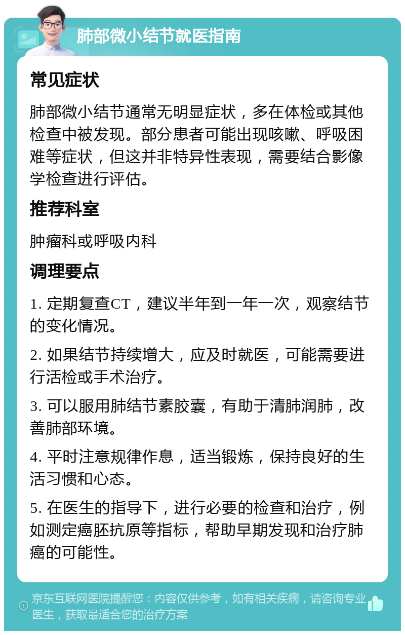 肺部微小结节就医指南 常见症状 肺部微小结节通常无明显症状，多在体检或其他检查中被发现。部分患者可能出现咳嗽、呼吸困难等症状，但这并非特异性表现，需要结合影像学检查进行评估。 推荐科室 肿瘤科或呼吸内科 调理要点 1. 定期复查CT，建议半年到一年一次，观察结节的变化情况。 2. 如果结节持续增大，应及时就医，可能需要进行活检或手术治疗。 3. 可以服用肺结节素胶囊，有助于清肺润肺，改善肺部环境。 4. 平时注意规律作息，适当锻炼，保持良好的生活习惯和心态。 5. 在医生的指导下，进行必要的检查和治疗，例如测定癌胚抗原等指标，帮助早期发现和治疗肺癌的可能性。