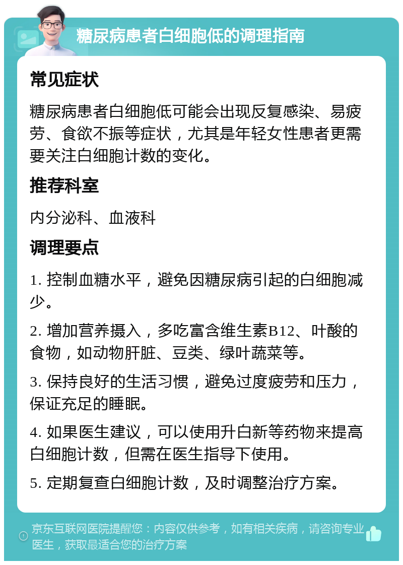 糖尿病患者白细胞低的调理指南 常见症状 糖尿病患者白细胞低可能会出现反复感染、易疲劳、食欲不振等症状，尤其是年轻女性患者更需要关注白细胞计数的变化。 推荐科室 内分泌科、血液科 调理要点 1. 控制血糖水平，避免因糖尿病引起的白细胞减少。 2. 增加营养摄入，多吃富含维生素B12、叶酸的食物，如动物肝脏、豆类、绿叶蔬菜等。 3. 保持良好的生活习惯，避免过度疲劳和压力，保证充足的睡眠。 4. 如果医生建议，可以使用升白新等药物来提高白细胞计数，但需在医生指导下使用。 5. 定期复查白细胞计数，及时调整治疗方案。