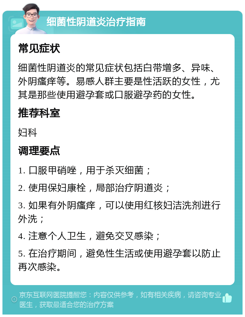 细菌性阴道炎治疗指南 常见症状 细菌性阴道炎的常见症状包括白带增多、异味、外阴瘙痒等。易感人群主要是性活跃的女性，尤其是那些使用避孕套或口服避孕药的女性。 推荐科室 妇科 调理要点 1. 口服甲硝唑，用于杀灭细菌； 2. 使用保妇康栓，局部治疗阴道炎； 3. 如果有外阴瘙痒，可以使用红核妇洁洗剂进行外洗； 4. 注意个人卫生，避免交叉感染； 5. 在治疗期间，避免性生活或使用避孕套以防止再次感染。