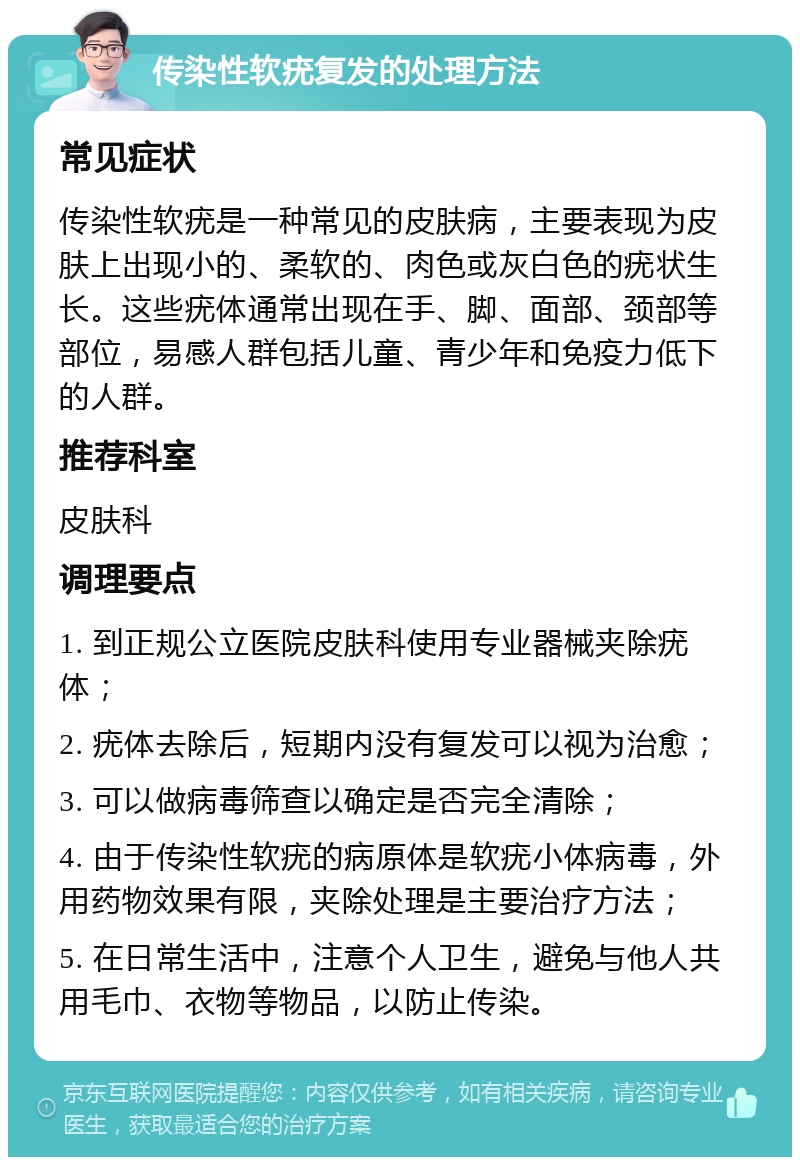 传染性软疣复发的处理方法 常见症状 传染性软疣是一种常见的皮肤病，主要表现为皮肤上出现小的、柔软的、肉色或灰白色的疣状生长。这些疣体通常出现在手、脚、面部、颈部等部位，易感人群包括儿童、青少年和免疫力低下的人群。 推荐科室 皮肤科 调理要点 1. 到正规公立医院皮肤科使用专业器械夹除疣体； 2. 疣体去除后，短期内没有复发可以视为治愈； 3. 可以做病毒筛查以确定是否完全清除； 4. 由于传染性软疣的病原体是软疣小体病毒，外用药物效果有限，夹除处理是主要治疗方法； 5. 在日常生活中，注意个人卫生，避免与他人共用毛巾、衣物等物品，以防止传染。