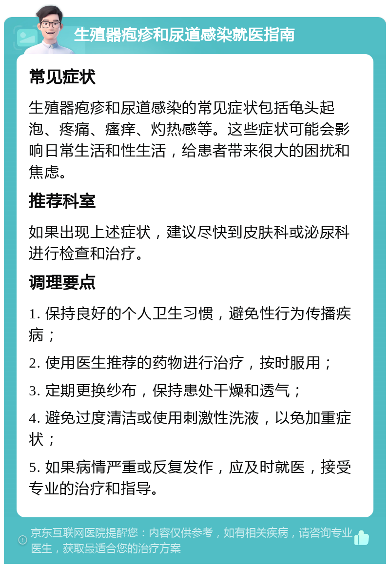 生殖器疱疹和尿道感染就医指南 常见症状 生殖器疱疹和尿道感染的常见症状包括龟头起泡、疼痛、瘙痒、灼热感等。这些症状可能会影响日常生活和性生活，给患者带来很大的困扰和焦虑。 推荐科室 如果出现上述症状，建议尽快到皮肤科或泌尿科进行检查和治疗。 调理要点 1. 保持良好的个人卫生习惯，避免性行为传播疾病； 2. 使用医生推荐的药物进行治疗，按时服用； 3. 定期更换纱布，保持患处干燥和透气； 4. 避免过度清洁或使用刺激性洗液，以免加重症状； 5. 如果病情严重或反复发作，应及时就医，接受专业的治疗和指导。