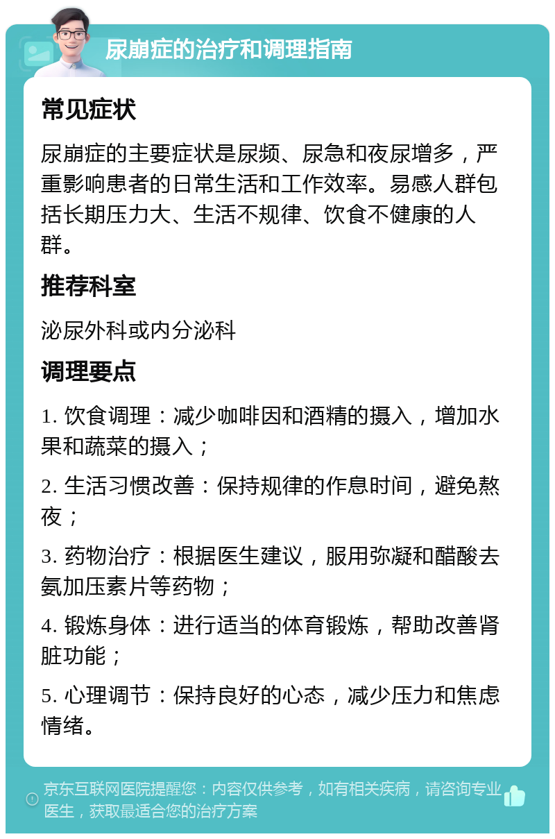 尿崩症的治疗和调理指南 常见症状 尿崩症的主要症状是尿频、尿急和夜尿增多，严重影响患者的日常生活和工作效率。易感人群包括长期压力大、生活不规律、饮食不健康的人群。 推荐科室 泌尿外科或内分泌科 调理要点 1. 饮食调理：减少咖啡因和酒精的摄入，增加水果和蔬菜的摄入； 2. 生活习惯改善：保持规律的作息时间，避免熬夜； 3. 药物治疗：根据医生建议，服用弥凝和醋酸去氨加压素片等药物； 4. 锻炼身体：进行适当的体育锻炼，帮助改善肾脏功能； 5. 心理调节：保持良好的心态，减少压力和焦虑情绪。