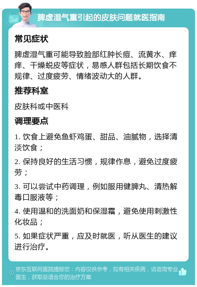 脾虚湿气重引起的皮肤问题就医指南 常见症状 脾虚湿气重可能导致脸部红肿长痘、流黄水、痒痒、干燥蜕皮等症状，易感人群包括长期饮食不规律、过度疲劳、情绪波动大的人群。 推荐科室 皮肤科或中医科 调理要点 1. 饮食上避免鱼虾鸡蛋、甜品、油腻物，选择清淡饮食； 2. 保持良好的生活习惯，规律作息，避免过度疲劳； 3. 可以尝试中药调理，例如服用健脾丸、清热解毒口服液等； 4. 使用温和的洗面奶和保湿霜，避免使用刺激性化妆品； 5. 如果症状严重，应及时就医，听从医生的建议进行治疗。