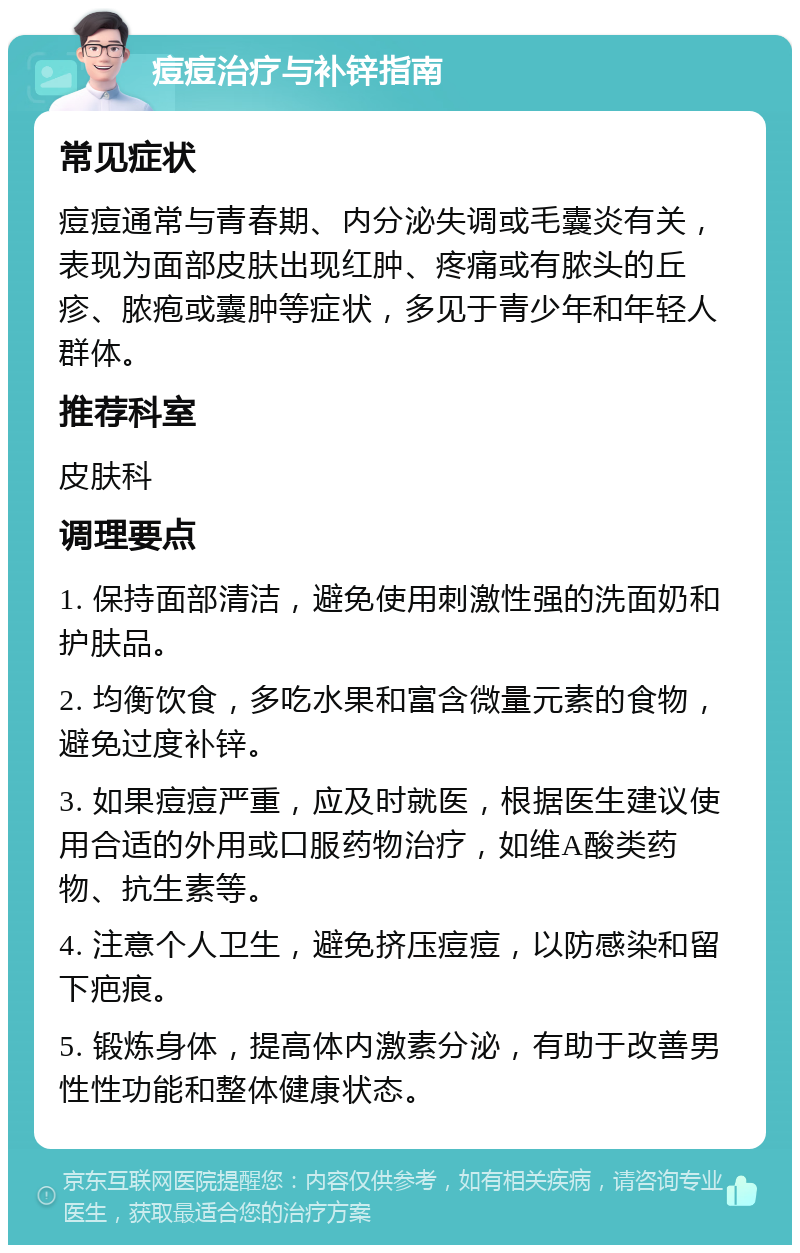 痘痘治疗与补锌指南 常见症状 痘痘通常与青春期、内分泌失调或毛囊炎有关，表现为面部皮肤出现红肿、疼痛或有脓头的丘疹、脓疱或囊肿等症状，多见于青少年和年轻人群体。 推荐科室 皮肤科 调理要点 1. 保持面部清洁，避免使用刺激性强的洗面奶和护肤品。 2. 均衡饮食，多吃水果和富含微量元素的食物，避免过度补锌。 3. 如果痘痘严重，应及时就医，根据医生建议使用合适的外用或口服药物治疗，如维A酸类药物、抗生素等。 4. 注意个人卫生，避免挤压痘痘，以防感染和留下疤痕。 5. 锻炼身体，提高体内激素分泌，有助于改善男性性功能和整体健康状态。