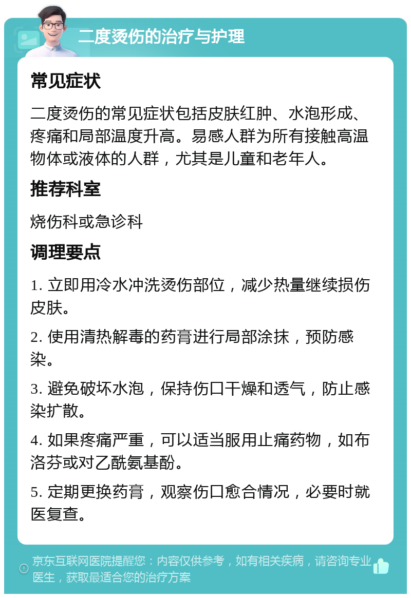 二度烫伤的治疗与护理 常见症状 二度烫伤的常见症状包括皮肤红肿、水泡形成、疼痛和局部温度升高。易感人群为所有接触高温物体或液体的人群，尤其是儿童和老年人。 推荐科室 烧伤科或急诊科 调理要点 1. 立即用冷水冲洗烫伤部位，减少热量继续损伤皮肤。 2. 使用清热解毒的药膏进行局部涂抹，预防感染。 3. 避免破坏水泡，保持伤口干燥和透气，防止感染扩散。 4. 如果疼痛严重，可以适当服用止痛药物，如布洛芬或对乙酰氨基酚。 5. 定期更换药膏，观察伤口愈合情况，必要时就医复查。