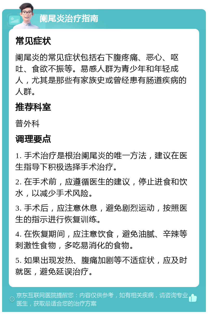 阑尾炎治疗指南 常见症状 阑尾炎的常见症状包括右下腹疼痛、恶心、呕吐、食欲不振等。易感人群为青少年和年轻成人，尤其是那些有家族史或曾经患有肠道疾病的人群。 推荐科室 普外科 调理要点 1. 手术治疗是根治阑尾炎的唯一方法，建议在医生指导下积极选择手术治疗。 2. 在手术前，应遵循医生的建议，停止进食和饮水，以减少手术风险。 3. 手术后，应注意休息，避免剧烈运动，按照医生的指示进行恢复训练。 4. 在恢复期间，应注意饮食，避免油腻、辛辣等刺激性食物，多吃易消化的食物。 5. 如果出现发热、腹痛加剧等不适症状，应及时就医，避免延误治疗。