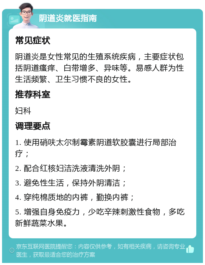 阴道炎就医指南 常见症状 阴道炎是女性常见的生殖系统疾病，主要症状包括阴道瘙痒、白带增多、异味等。易感人群为性生活频繁、卫生习惯不良的女性。 推荐科室 妇科 调理要点 1. 使用硝呋太尔制霉素阴道软胶囊进行局部治疗； 2. 配合红核妇洁洗液清洗外阴； 3. 避免性生活，保持外阴清洁； 4. 穿纯棉质地的内裤，勤换内裤； 5. 增强自身免疫力，少吃辛辣刺激性食物，多吃新鲜蔬菜水果。