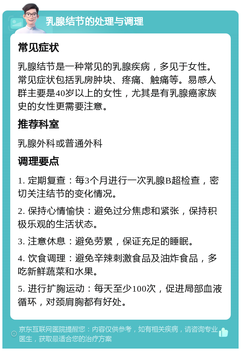 乳腺结节的处理与调理 常见症状 乳腺结节是一种常见的乳腺疾病，多见于女性。常见症状包括乳房肿块、疼痛、触痛等。易感人群主要是40岁以上的女性，尤其是有乳腺癌家族史的女性更需要注意。 推荐科室 乳腺外科或普通外科 调理要点 1. 定期复查：每3个月进行一次乳腺B超检查，密切关注结节的变化情况。 2. 保持心情愉快：避免过分焦虑和紧张，保持积极乐观的生活状态。 3. 注意休息：避免劳累，保证充足的睡眠。 4. 饮食调理：避免辛辣刺激食品及油炸食品，多吃新鲜蔬菜和水果。 5. 进行扩胸运动：每天至少100次，促进局部血液循环，对颈肩胸都有好处。