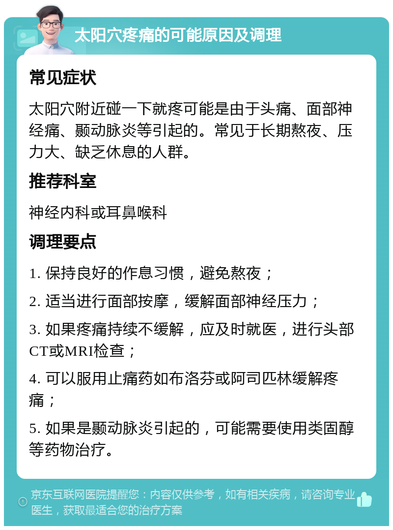 太阳穴疼痛的可能原因及调理 常见症状 太阳穴附近碰一下就疼可能是由于头痛、面部神经痛、颞动脉炎等引起的。常见于长期熬夜、压力大、缺乏休息的人群。 推荐科室 神经内科或耳鼻喉科 调理要点 1. 保持良好的作息习惯，避免熬夜； 2. 适当进行面部按摩，缓解面部神经压力； 3. 如果疼痛持续不缓解，应及时就医，进行头部CT或MRI检查； 4. 可以服用止痛药如布洛芬或阿司匹林缓解疼痛； 5. 如果是颞动脉炎引起的，可能需要使用类固醇等药物治疗。