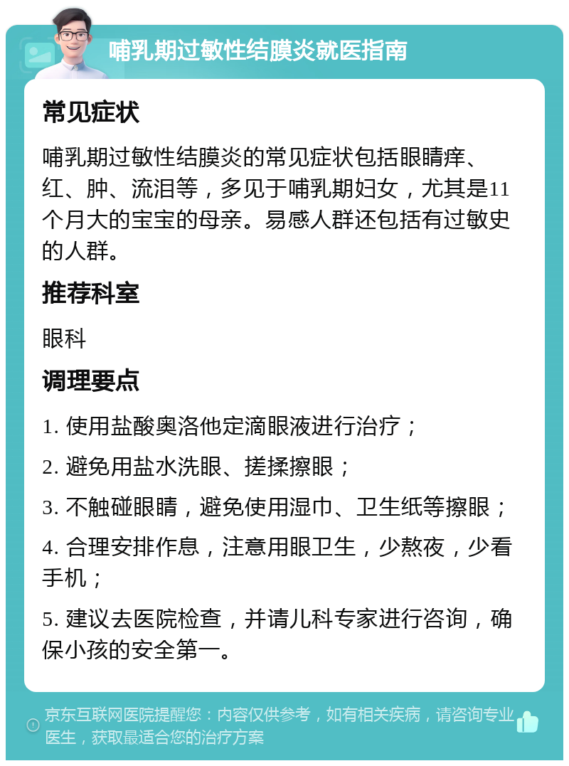 哺乳期过敏性结膜炎就医指南 常见症状 哺乳期过敏性结膜炎的常见症状包括眼睛痒、红、肿、流泪等，多见于哺乳期妇女，尤其是11个月大的宝宝的母亲。易感人群还包括有过敏史的人群。 推荐科室 眼科 调理要点 1. 使用盐酸奥洛他定滴眼液进行治疗； 2. 避免用盐水洗眼、搓揉擦眼； 3. 不触碰眼睛，避免使用湿巾、卫生纸等擦眼； 4. 合理安排作息，注意用眼卫生，少熬夜，少看手机； 5. 建议去医院检查，并请儿科专家进行咨询，确保小孩的安全第一。