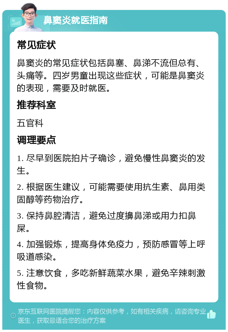 鼻窦炎就医指南 常见症状 鼻窦炎的常见症状包括鼻塞、鼻涕不流但总有、头痛等。四岁男童出现这些症状，可能是鼻窦炎的表现，需要及时就医。 推荐科室 五官科 调理要点 1. 尽早到医院拍片子确诊，避免慢性鼻窦炎的发生。 2. 根据医生建议，可能需要使用抗生素、鼻用类固醇等药物治疗。 3. 保持鼻腔清洁，避免过度擤鼻涕或用力扣鼻屎。 4. 加强锻炼，提高身体免疫力，预防感冒等上呼吸道感染。 5. 注意饮食，多吃新鲜蔬菜水果，避免辛辣刺激性食物。