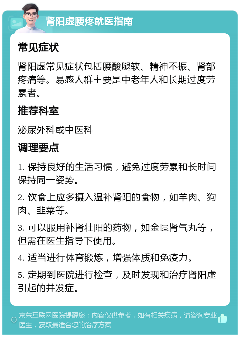 肾阳虚腰疼就医指南 常见症状 肾阳虚常见症状包括腰酸腿软、精神不振、肾部疼痛等。易感人群主要是中老年人和长期过度劳累者。 推荐科室 泌尿外科或中医科 调理要点 1. 保持良好的生活习惯，避免过度劳累和长时间保持同一姿势。 2. 饮食上应多摄入温补肾阳的食物，如羊肉、狗肉、韭菜等。 3. 可以服用补肾壮阳的药物，如金匮肾气丸等，但需在医生指导下使用。 4. 适当进行体育锻炼，增强体质和免疫力。 5. 定期到医院进行检查，及时发现和治疗肾阳虚引起的并发症。