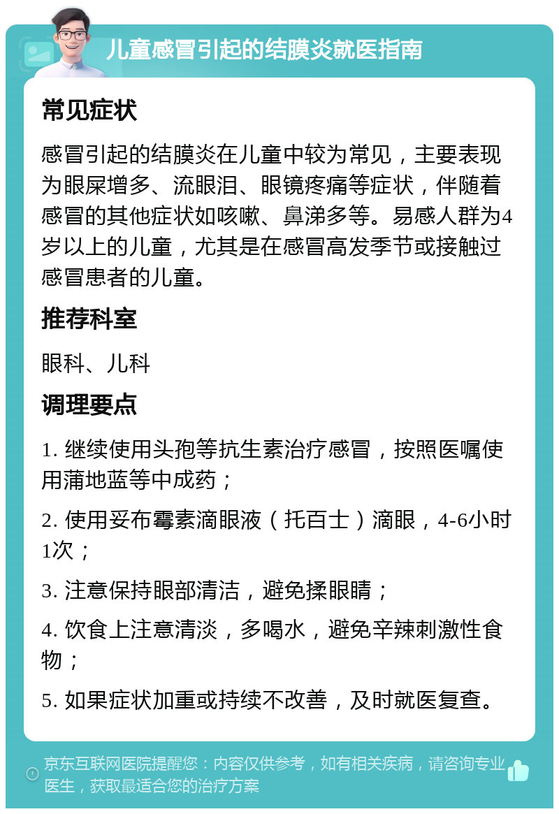 儿童感冒引起的结膜炎就医指南 常见症状 感冒引起的结膜炎在儿童中较为常见，主要表现为眼屎增多、流眼泪、眼镜疼痛等症状，伴随着感冒的其他症状如咳嗽、鼻涕多等。易感人群为4岁以上的儿童，尤其是在感冒高发季节或接触过感冒患者的儿童。 推荐科室 眼科、儿科 调理要点 1. 继续使用头孢等抗生素治疗感冒，按照医嘱使用蒲地蓝等中成药； 2. 使用妥布霉素滴眼液（托百士）滴眼，4-6小时1次； 3. 注意保持眼部清洁，避免揉眼睛； 4. 饮食上注意清淡，多喝水，避免辛辣刺激性食物； 5. 如果症状加重或持续不改善，及时就医复查。