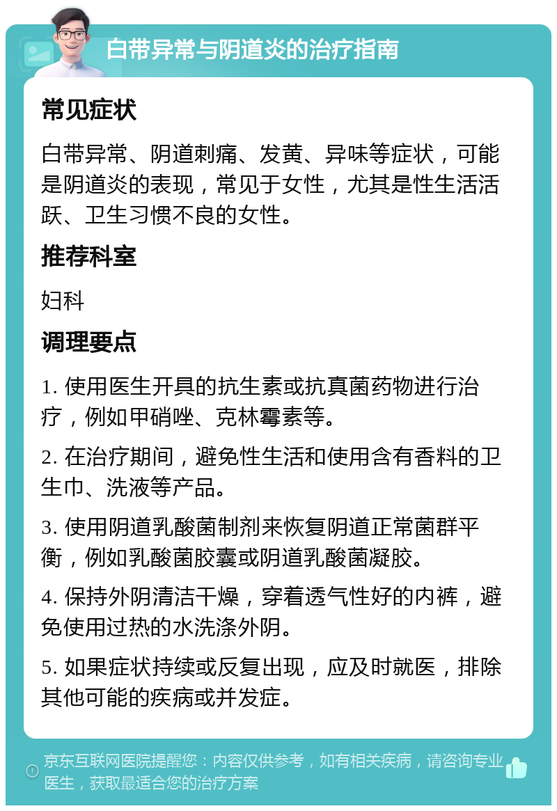 白带异常与阴道炎的治疗指南 常见症状 白带异常、阴道刺痛、发黄、异味等症状，可能是阴道炎的表现，常见于女性，尤其是性生活活跃、卫生习惯不良的女性。 推荐科室 妇科 调理要点 1. 使用医生开具的抗生素或抗真菌药物进行治疗，例如甲硝唑、克林霉素等。 2. 在治疗期间，避免性生活和使用含有香料的卫生巾、洗液等产品。 3. 使用阴道乳酸菌制剂来恢复阴道正常菌群平衡，例如乳酸菌胶囊或阴道乳酸菌凝胶。 4. 保持外阴清洁干燥，穿着透气性好的内裤，避免使用过热的水洗涤外阴。 5. 如果症状持续或反复出现，应及时就医，排除其他可能的疾病或并发症。