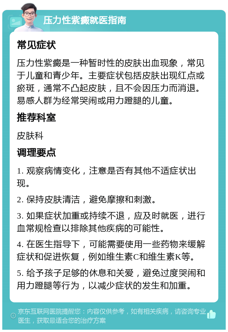 压力性紫癜就医指南 常见症状 压力性紫癜是一种暂时性的皮肤出血现象，常见于儿童和青少年。主要症状包括皮肤出现红点或瘀斑，通常不凸起皮肤，且不会因压力而消退。易感人群为经常哭闹或用力蹬腿的儿童。 推荐科室 皮肤科 调理要点 1. 观察病情变化，注意是否有其他不适症状出现。 2. 保持皮肤清洁，避免摩擦和刺激。 3. 如果症状加重或持续不退，应及时就医，进行血常规检查以排除其他疾病的可能性。 4. 在医生指导下，可能需要使用一些药物来缓解症状和促进恢复，例如维生素C和维生素K等。 5. 给予孩子足够的休息和关爱，避免过度哭闹和用力蹬腿等行为，以减少症状的发生和加重。