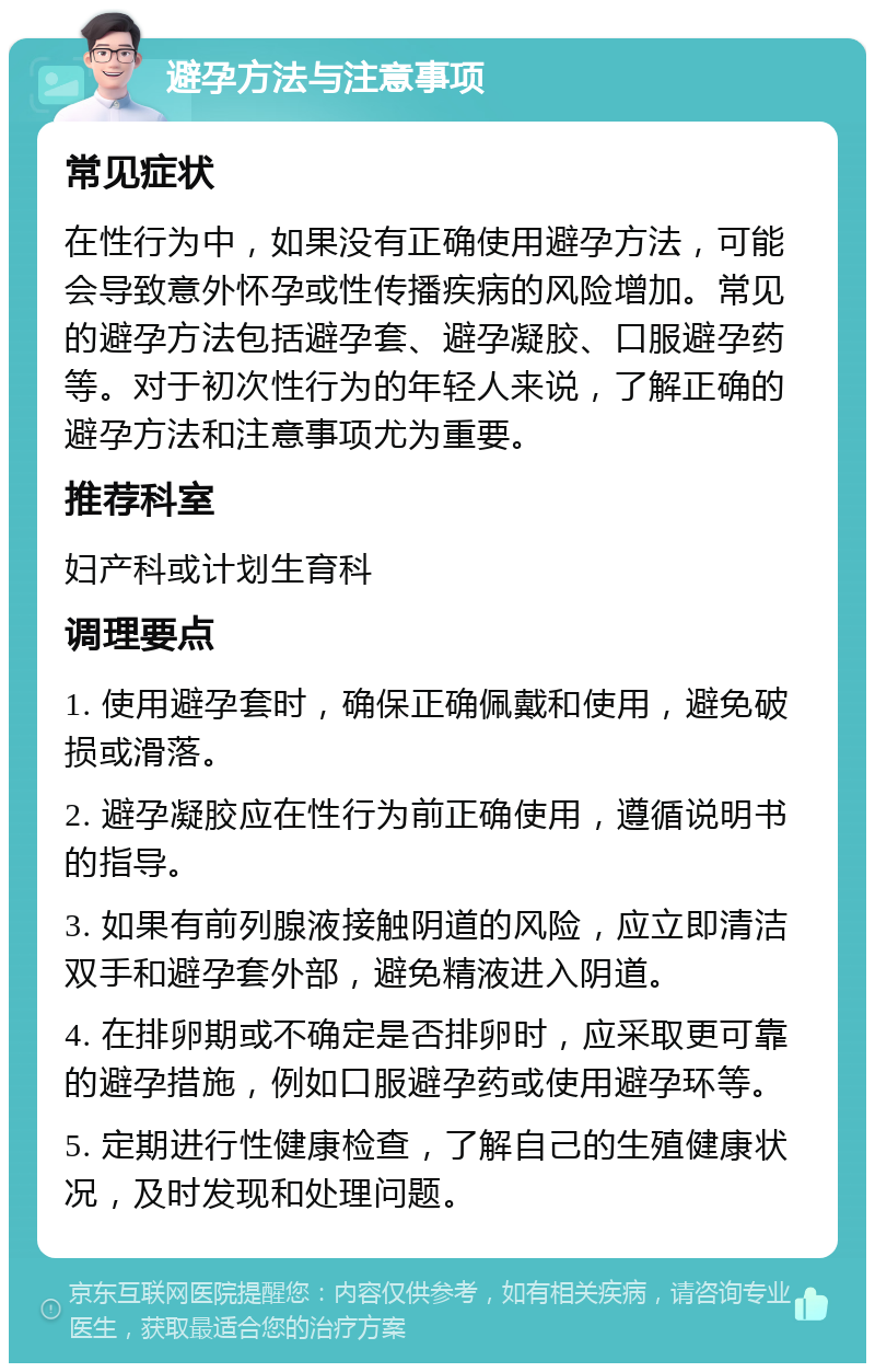 避孕方法与注意事项 常见症状 在性行为中，如果没有正确使用避孕方法，可能会导致意外怀孕或性传播疾病的风险增加。常见的避孕方法包括避孕套、避孕凝胶、口服避孕药等。对于初次性行为的年轻人来说，了解正确的避孕方法和注意事项尤为重要。 推荐科室 妇产科或计划生育科 调理要点 1. 使用避孕套时，确保正确佩戴和使用，避免破损或滑落。 2. 避孕凝胶应在性行为前正确使用，遵循说明书的指导。 3. 如果有前列腺液接触阴道的风险，应立即清洁双手和避孕套外部，避免精液进入阴道。 4. 在排卵期或不确定是否排卵时，应采取更可靠的避孕措施，例如口服避孕药或使用避孕环等。 5. 定期进行性健康检查，了解自己的生殖健康状况，及时发现和处理问题。