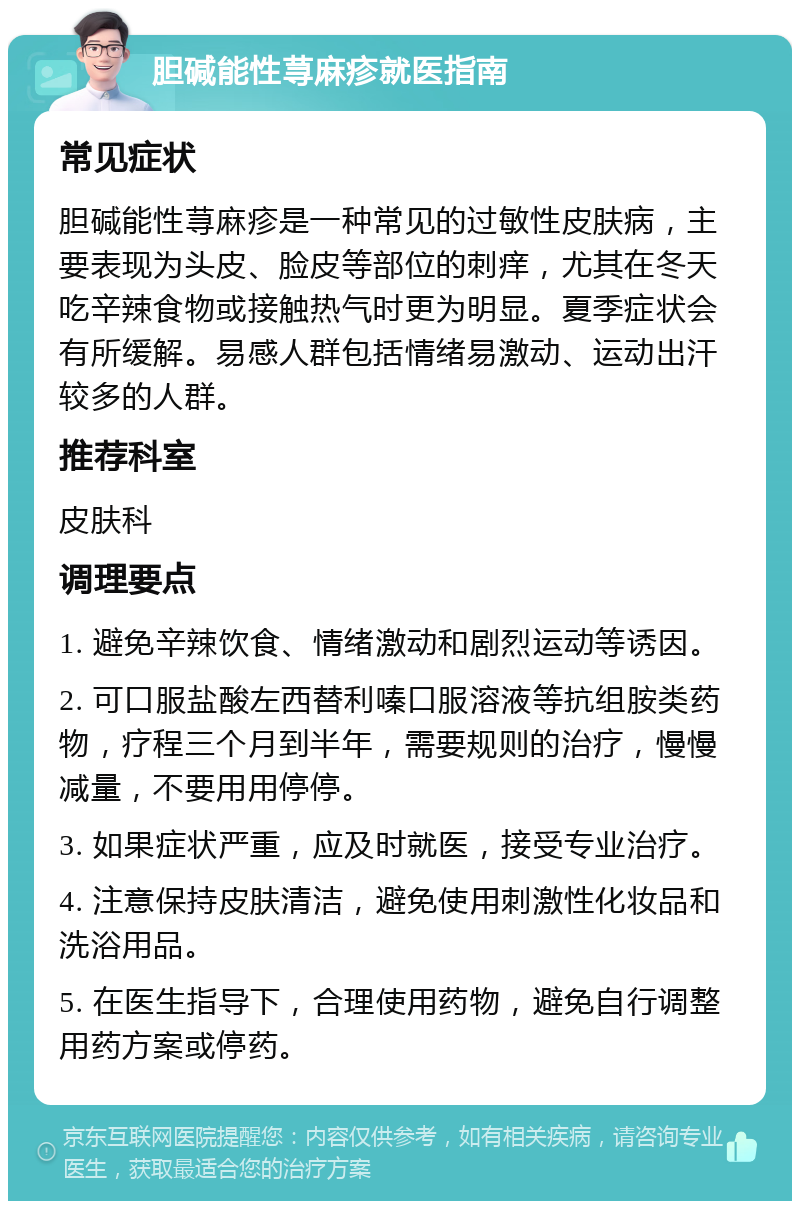 胆碱能性荨麻疹就医指南 常见症状 胆碱能性荨麻疹是一种常见的过敏性皮肤病，主要表现为头皮、脸皮等部位的刺痒，尤其在冬天吃辛辣食物或接触热气时更为明显。夏季症状会有所缓解。易感人群包括情绪易激动、运动出汗较多的人群。 推荐科室 皮肤科 调理要点 1. 避免辛辣饮食、情绪激动和剧烈运动等诱因。 2. 可口服盐酸左西替利嗪口服溶液等抗组胺类药物，疗程三个月到半年，需要规则的治疗，慢慢减量，不要用用停停。 3. 如果症状严重，应及时就医，接受专业治疗。 4. 注意保持皮肤清洁，避免使用刺激性化妆品和洗浴用品。 5. 在医生指导下，合理使用药物，避免自行调整用药方案或停药。